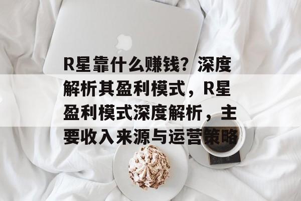 R星靠什么赚钱？深度解析其盈利模式，R星盈利模式深度解析，主要收入来源与运营策略