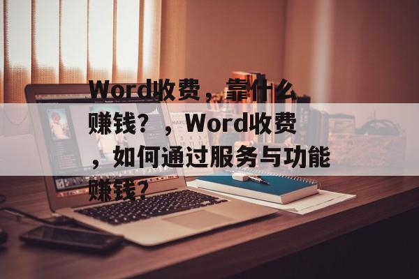 Word收费，靠什么赚钱？，Word收费，如何通过服务与功能赚钱？