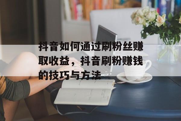 抖音如何通过刷粉丝赚取收益，抖音刷粉赚钱的技巧与方法