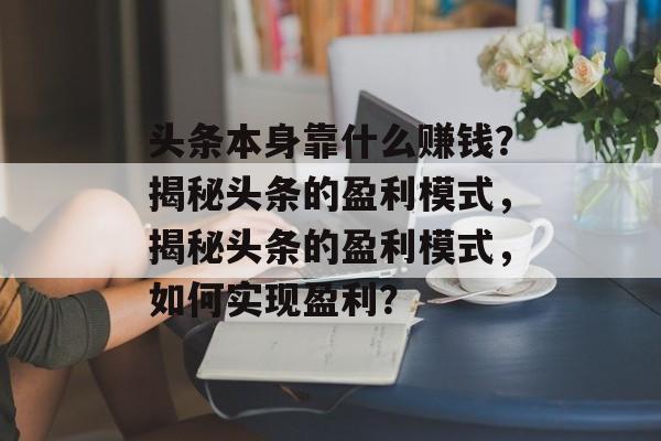 头条本身靠什么赚钱？揭秘头条的盈利模式，揭秘头条的盈利模式，如何实现盈利？