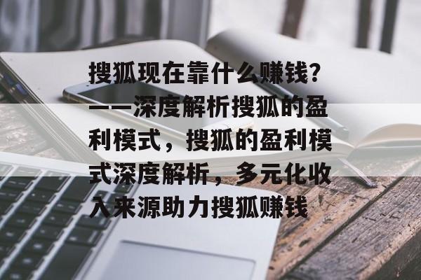 搜狐现在靠什么赚钱？——深度解析搜狐的盈利模式，搜狐的盈利模式深度解析，多元化收入来源助力搜狐赚钱