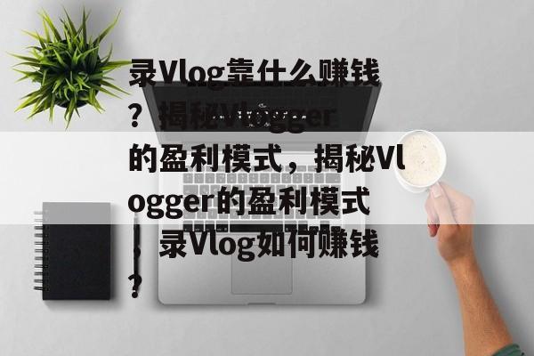 录Vlog靠什么赚钱？揭秘Vlogger的盈利模式，揭秘Vlogger的盈利模式，录Vlog如何赚钱？