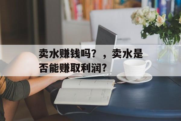 卖水赚钱吗？，卖水是否能赚取利润?