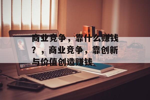 商业竞争，靠什么赚钱？，商业竞争，靠创新与价值创造赚钱