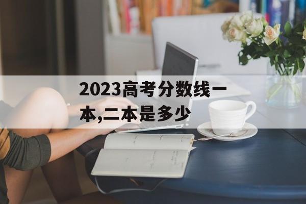 2023高考分数线一本,二本是多少