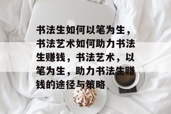 书法生如何以笔为生，书法艺术如何助力书法生赚钱，书法艺术，以笔为生，助力书法生赚钱的途径与策略