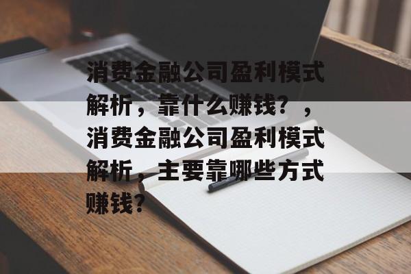 消费金融公司盈利模式解析，靠什么赚钱？，消费金融公司盈利模式解析，主要靠哪些方式赚钱？