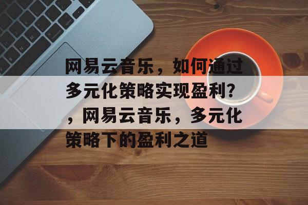 网易云音乐，如何通过多元化策略实现盈利？，网易云音乐，多元化策略下的盈利之道