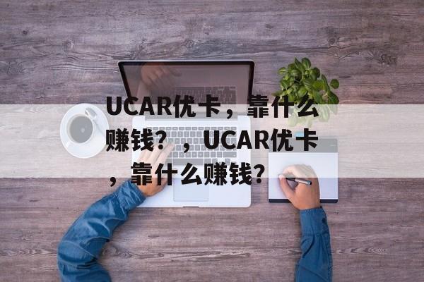 UCAR优卡，靠什么赚钱？，UCAR优卡，靠什么赚钱？