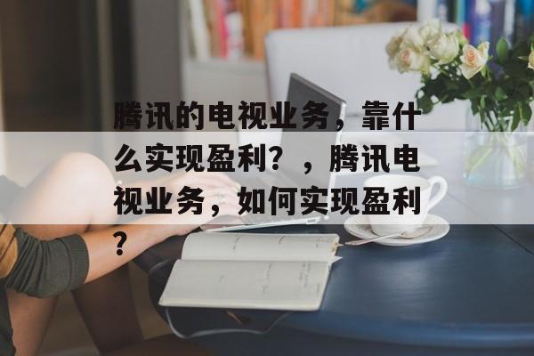 腾讯的电视业务，靠什么实现盈利？，腾讯电视业务，如何实现盈利？