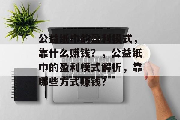 公益纸巾的盈利模式，靠什么赚钱？，公益纸巾的盈利模式解析，靠哪些方式赚钱？