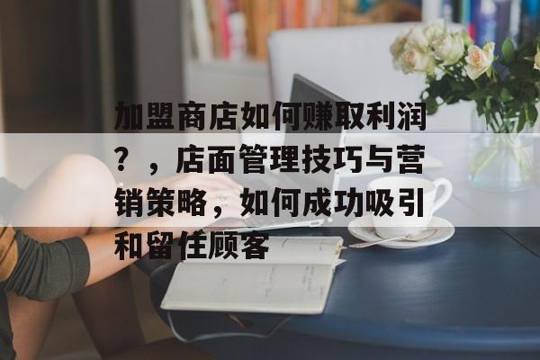 加盟商店如何赚取利润？，店面管理技巧与营销策略，如何成功吸引和留住顾客