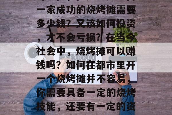 烧烤摊赚钱吗？这是一个吸引无数人关注的问题。随着经济的快速发展，人们的生活水平提高，美食的需求也在不断提升，这也为烧烤摊行业带来了巨大的发展空间和机会。那么，烤串、烧烤车、烧烤店究竟能带来多少收入呢？，小生意创造了无限的可能性，但是想要经营一家成功的烧烤摊需要多少钱？又该如何投资，才不会亏损？在当今社会中，烧烤摊可以赚钱吗？如何在都市里开一个烧烤摊并不容易，你需要具备一定的烧烤技能，还要有一定的资金投入，对于任何创业项目来说都存在一定的风险。只有做好充分的准备，你才能成功运营烧烤摊。在投资之前，请务必做好全面的调查与分析，了解当地消费情况及市场潜力，才能避免投资的风险。总之，在创业时要用心去对待，以期获得最大的收益。