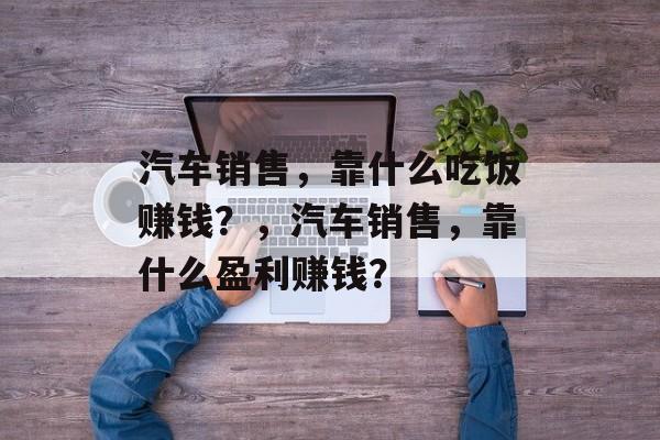 汽车销售，靠什么吃饭赚钱？，汽车销售，靠什么盈利赚钱？