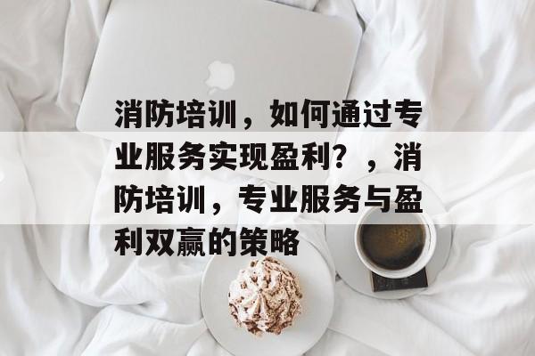 消防培训，如何通过专业服务实现盈利？，消防培训，专业服务与盈利双赢的策略