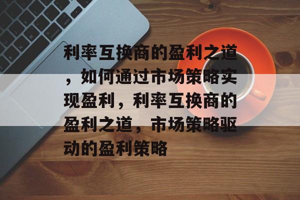 利率互换商的盈利之道，如何通过市场策略实现盈利，利率互换商的盈利之道，市场策略驱动的盈利策略