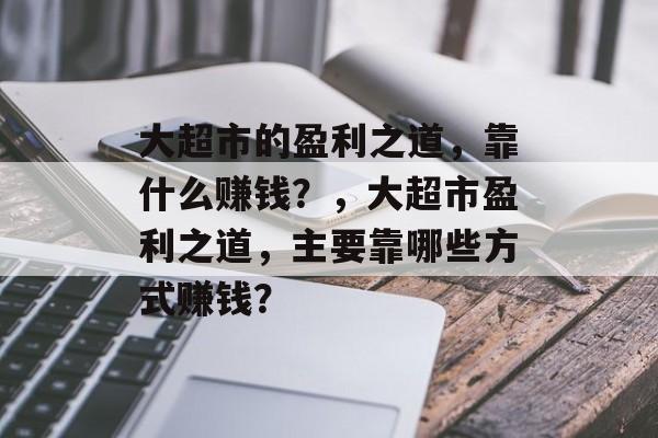 大超市的盈利之道，靠什么赚钱？，大超市盈利之道，主要靠哪些方式赚钱？