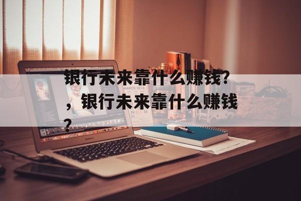 银行未来靠什么赚钱？，银行未来靠什么赚钱？