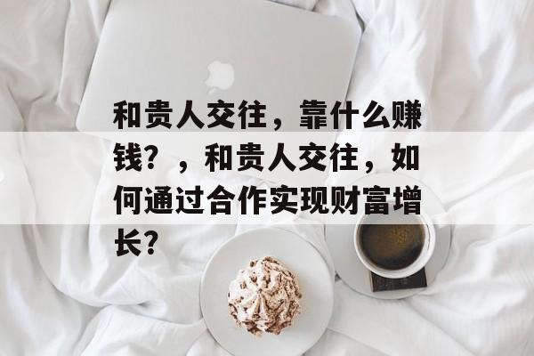 和贵人交往，靠什么赚钱？，和贵人交往，如何通过合作实现财富增长？