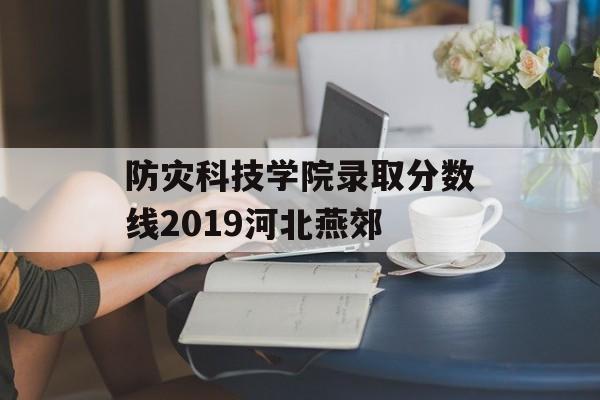 防灾科技学院录取分数线2019河北燕郊