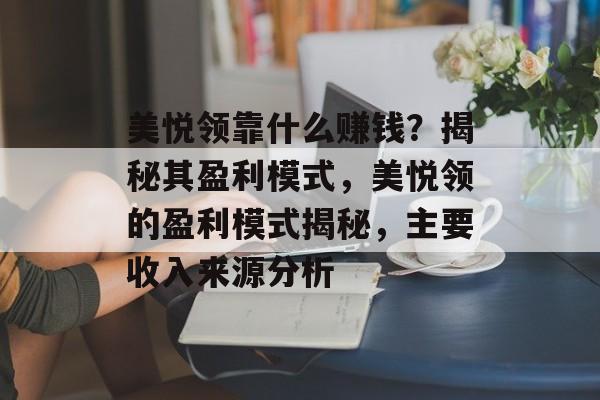 美悦领靠什么赚钱？揭秘其盈利模式，美悦领的盈利模式揭秘，主要收入来源分析