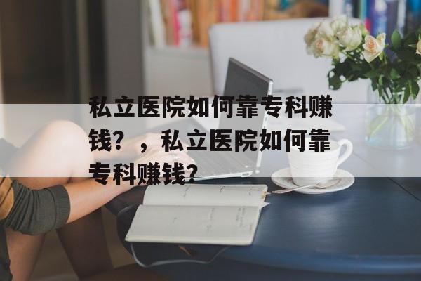 私立医院如何靠专科赚钱？，私立医院如何靠专科赚钱？