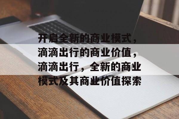 开启全新的商业模式，滴滴出行的商业价值，滴滴出行，全新的商业模式及其商业价值探索