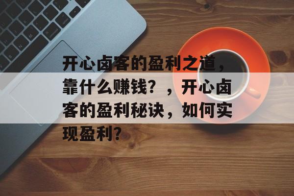 开心卤客的盈利之道，靠什么赚钱？，开心卤客的盈利秘诀，如何实现盈利？