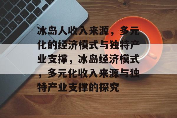 冰岛人收入来源，多元化的经济模式与独特产业支撑，冰岛经济模式，多元化收入来源与独特产业支撑的探究