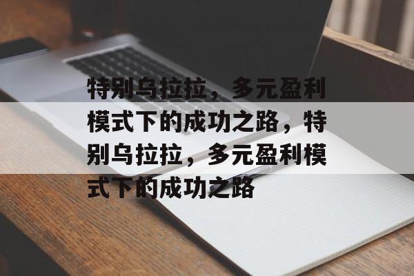 特别乌拉拉，多元盈利模式下的成功之路，特别乌拉拉，多元盈利模式下的成功之路