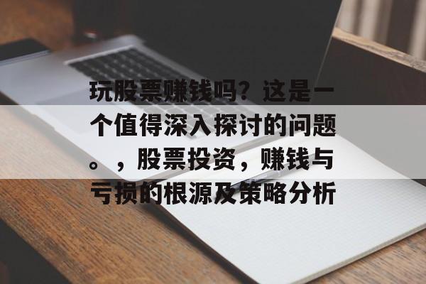 玩股票赚钱吗？这是一个值得深入探讨的问题。，股票投资，赚钱与亏损的根源及策略分析