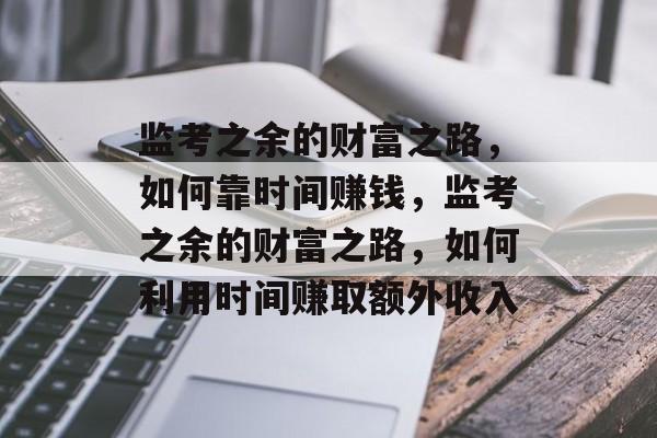 监考之余的财富之路，如何靠时间赚钱，监考之余的财富之路，如何利用时间赚取额外收入