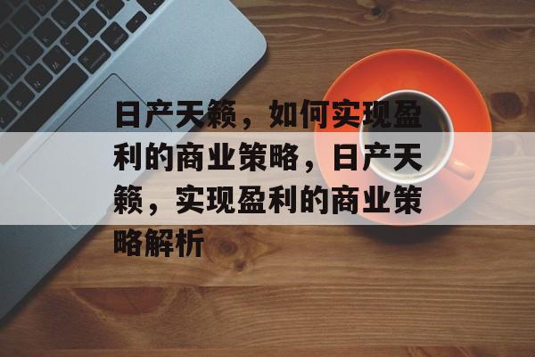 日产天籁，如何实现盈利的商业策略，日产天籁，实现盈利的商业策略解析