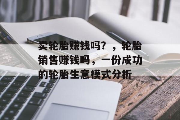 卖轮胎赚钱吗？，轮胎销售赚钱吗，一份成功的轮胎生意模式分析