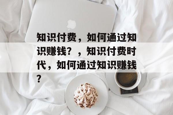 知识付费，如何通过知识赚钱？，知识付费时代，如何通过知识赚钱？