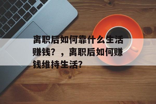 离职后如何靠什么生活赚钱？，离职后如何赚钱维持生活？