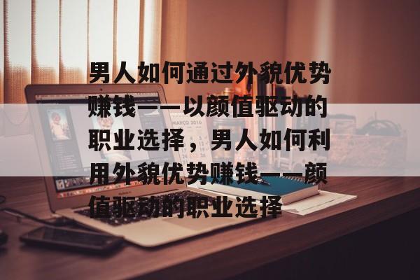 男人如何通过外貌优势赚钱——以颜值驱动的职业选择，男人如何利用外貌优势赚钱——颜值驱动的职业选择