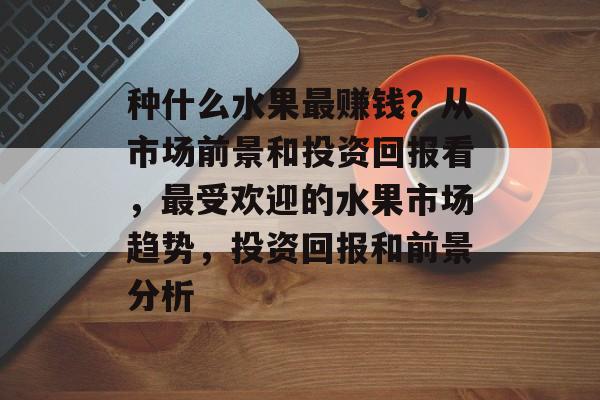 种什么水果最赚钱？从市场前景和投资回报看，最受欢迎的水果市场趋势，投资回报和前景分析