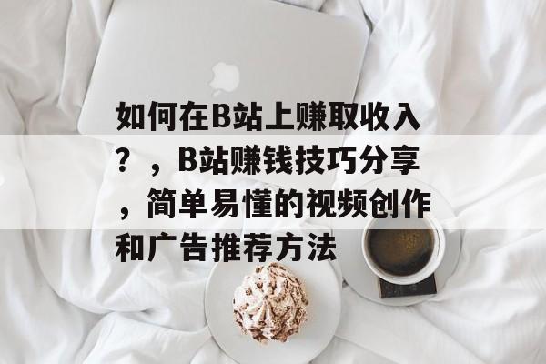 如何在B站上赚取收入？，B站赚钱技巧分享，简单易懂的视频创作和广告推荐方法