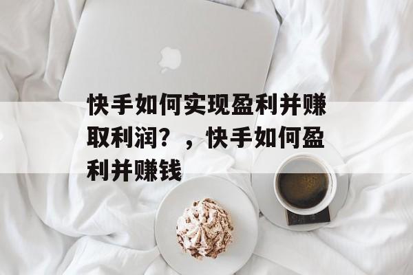 快手如何实现盈利并赚取利润？，快手如何盈利并赚钱