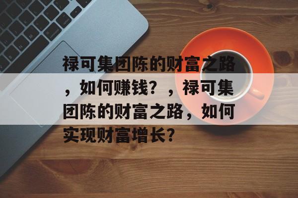 禄可集团陈的财富之路，如何赚钱？，禄可集团陈的财富之路，如何实现财富增长？