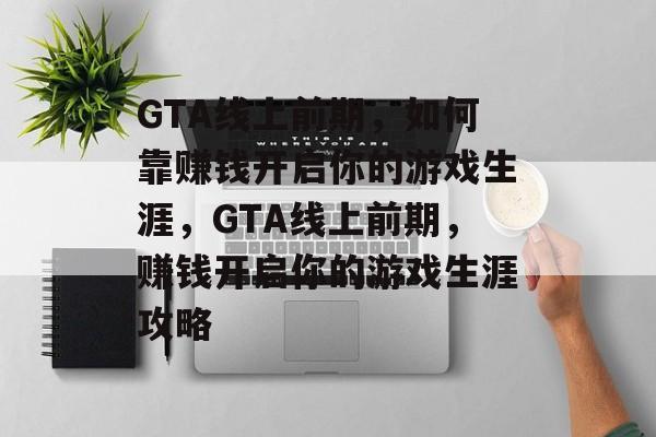 GTA线上前期，如何靠赚钱开启你的游戏生涯，GTA线上前期，赚钱开启你的游戏生涯攻略