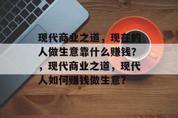 现代商业之道，现在的人做生意靠什么赚钱？，现代商业之道，现代人如何赚钱做生意？