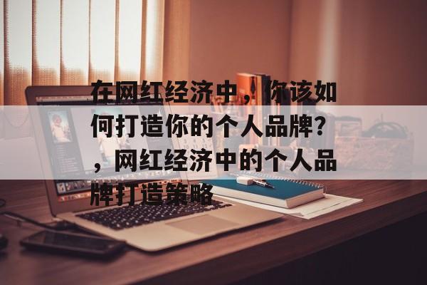 在网红经济中，你该如何打造你的个人品牌？，网红经济中的个人品牌打造策略