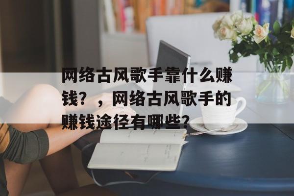 网络古风歌手靠什么赚钱？，网络古风歌手的赚钱途径有哪些？