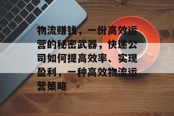 物流赚钱，一份高效运营的秘密武器，快递公司如何提高效率、实现盈利，一种高效物流运营策略