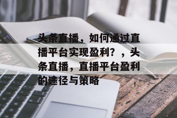 头条直播，如何通过直播平台实现盈利？，头条直播，直播平台盈利的途径与策略