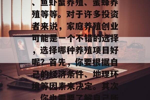 家庭养殖在当前市场中可以考虑的养殖项目有很多种，如鸡、鸭、鹅等家禽类养殖、牛羊猪、鱼虾蟹养殖、蜜蜂养殖等等。对于许多投资者来说，家庭养殖创业可能是一个不错的选择，选择哪种养殖项目好呢？首先，你要根据自己的经济条件、地理环境等因素来决定。其次，你也需要了解自己所在地区当地的需求量和前景。，家庭养殖创业，种类繁多、投资选择多种