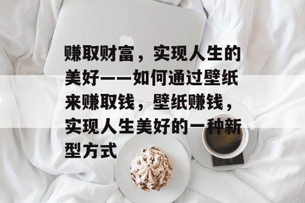 赚取财富，实现人生的美好——如何通过壁纸来赚取钱，壁纸赚钱，实现人生美好的一种新型方式