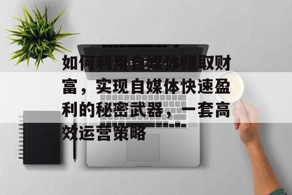 如何利用自媒体赚取财富，实现自媒体快速盈利的秘密武器，一套高效运营策略